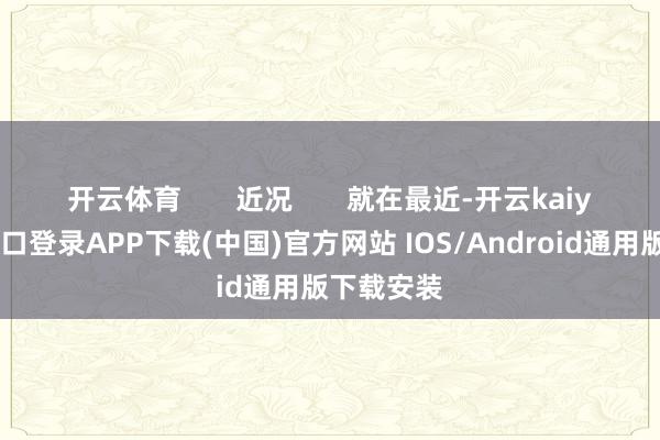 开云体育 近况 就在最近-开云kaiyun登录入口登录APP下载(中国)官方网站 IOS/Android通用版下载安装