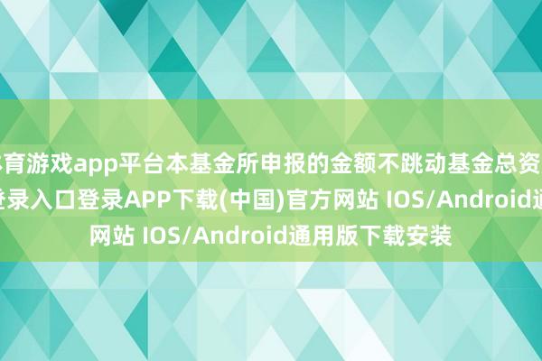 体育游戏app平台本基金所申报的金额不跳动基金总资产-开云kaiyun登录入口登录APP下载(中国)官方网站 IOS/Android通用版下载安装