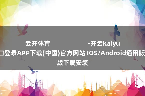 云开体育                      -开云kaiyun登录入口登录APP下载(中国)官方网站 IOS/Android通用版下载安装