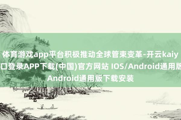 体育游戏app平台积极推动全球管束变革-开云kaiyun登录入口登录APP下载(中国)官方网站 IOS/Android通用版下载安装