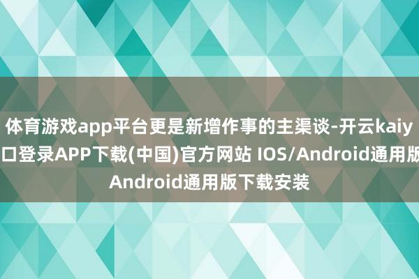 体育游戏app平台更是新增作事的主渠谈-开云kaiyun登录入口登录APP下载(中国)官方网站 IOS/Android通用版下载安装