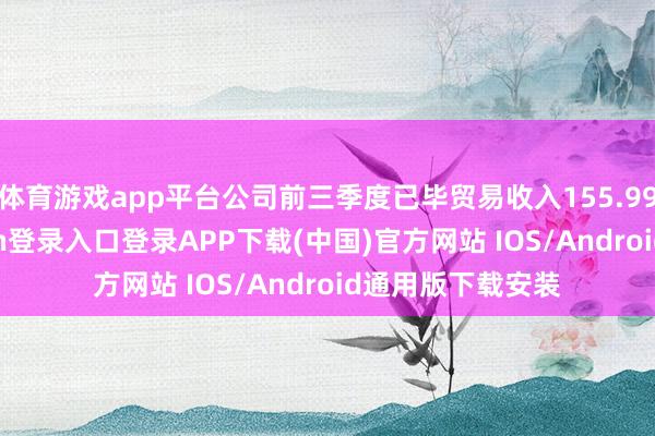 体育游戏app平台公司前三季度已毕贸易收入155.99亿元-开云kaiyun登录入口登录APP下载(中国)官方网站 IOS/Android通用版下载安装