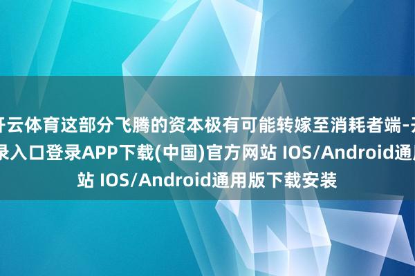 开云体育这部分飞腾的资本极有可能转嫁至消耗者端-开云kaiyun登录入口登录APP下载(中国)官方网站 IOS/Android通用版下载安装