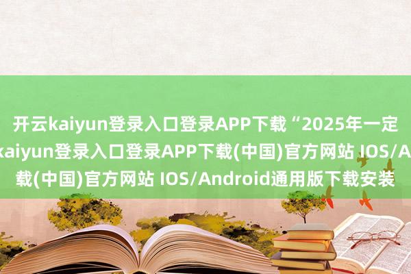 开云kaiyun登录入口登录APP下载“2025年一定比2024年更好-开云kaiyun登录入口登录APP下载(中国)官方网站 IOS/Android通用版下载安装