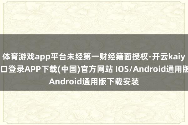 体育游戏app平台未经第一财经籍面授权-开云kaiyun登录入口登录APP下载(中国)官方网站 IOS/Android通用版下载安装