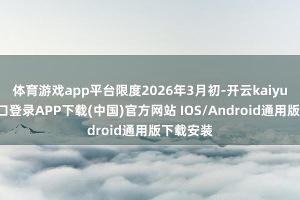 体育游戏app平台限度2026年3月初-开云kaiyun登录入口登录APP下载(中国)官方网站 IOS/Android通用版下载安装