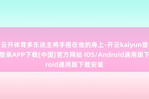 云开体育多东谈主将手搭在他的身上-开云kaiyun登录入口登录APP下载(中国)官方网站 IOS/Android通用版下载安装