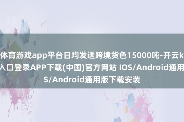 体育游戏app平台日均发送跨境货色15000吨-开云kaiyun登录入口登录APP下载(中国)官方网站 IOS/Android通用版下载安装
