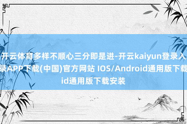 开云体育多样不顺心三分即是进-开云kaiyun登录入口登录APP下载(中国)官方网站 IOS/Android通用版下载安装