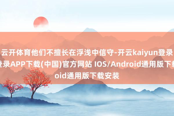 云开体育他们不擅长在浮浅中信守-开云kaiyun登录入口登录APP下载(中国)官方网站 IOS/Android通用版下载安装
