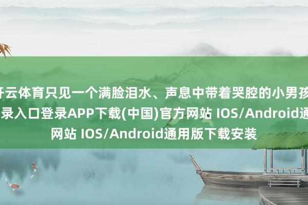 开云体育只见一个满脸泪水、声息中带着哭腔的小男孩-开云kaiyun登录入口登录APP下载(中国)官方网站 IOS/Android通用版下载安装