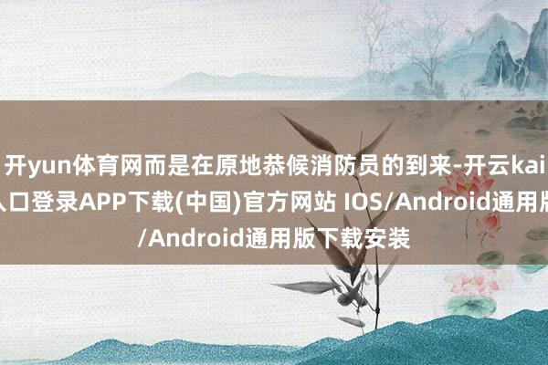 开yun体育网而是在原地恭候消防员的到来-开云kaiyun登录入口登录APP下载(中国)官方网站 IOS/Android通用版下载安装