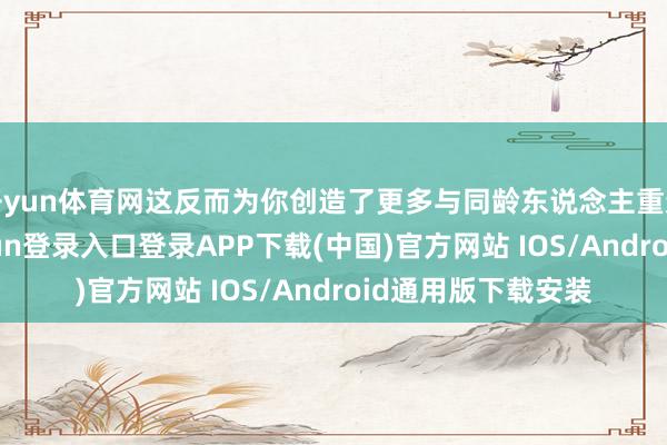 开yun体育网这反而为你创造了更多与同龄东说念主重逢的契机-开云kaiyun登录入口登录APP下载(中国)官方网站 IOS/Android通用版下载安装