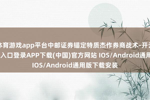 体育游戏app平台中邮证券锚定特质杰作券商战术-开云kaiyun登录入口登录APP下载(中国)官方网站 IOS/Android通用版下载安装