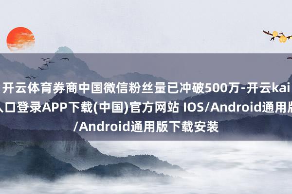 开云体育券商中国微信粉丝量已冲破500万-开云kaiyun登录入口登录APP下载(中国)官方网站 IOS/Android通用版下载安装