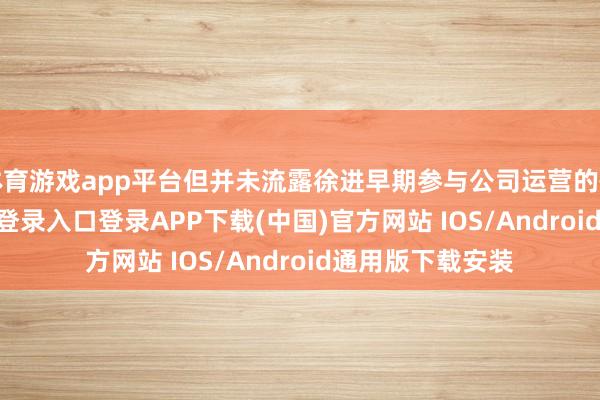 体育游戏app平台但并未流露徐进早期参与公司运营的情况-开云kaiyun登录入口登录APP下载(中国)官方网站 IOS/Android通用版下载安装