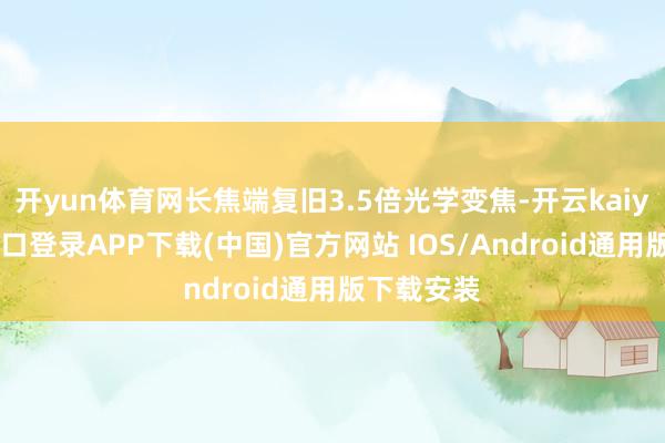开yun体育网长焦端复旧3.5倍光学变焦-开云kaiyun登录入口登录APP下载(中国)官方网站 IOS/Android通用版下载安装