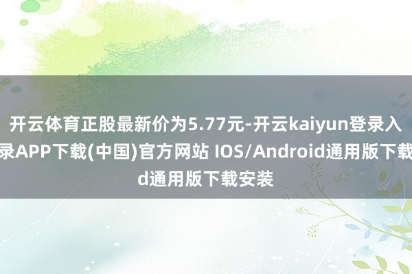 开云体育正股最新价为5.77元-开云kaiyun登录入口登录APP下载(中国)官方网站 IOS/Android通用版下载安装
