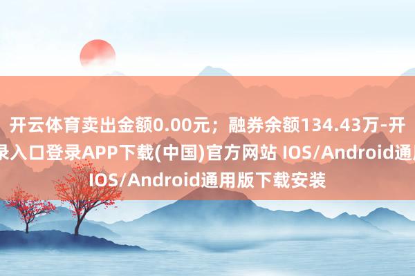 开云体育卖出金额0.00元；融券余额134.43万-开云kaiyun登录入口登录APP下载(中国)官方网站 IOS/Android通用版下载安装