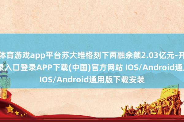 体育游戏app平台苏大维格刻下两融余额2.03亿元-开云kaiyun登录入口登录APP下载(中国)官方网站 IOS/Android通用版下载安装