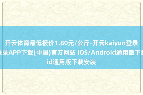 开云体育最低报价1.80元/公斤-开云kaiyun登录入口登录APP下载(中国)官方网站 IOS/Android通用版下载安装