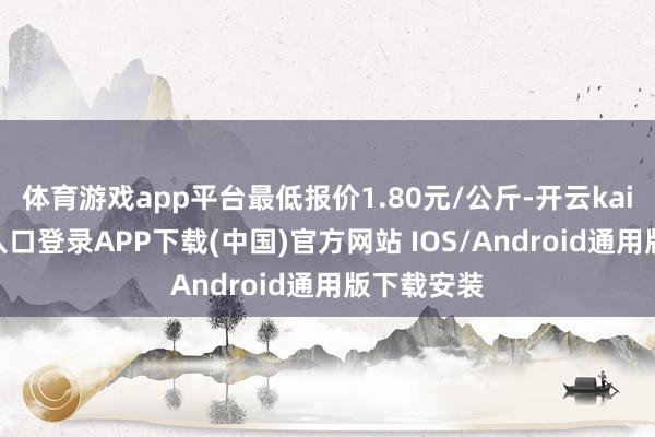体育游戏app平台最低报价1.80元/公斤-开云kaiyun登录入口登录APP下载(中国)官方网站 IOS/Android通用版下载安装