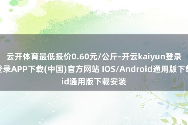 云开体育最低报价0.60元/公斤-开云kaiyun登录入口登录APP下载(中国)官方网站 IOS/Android通用版下载安装