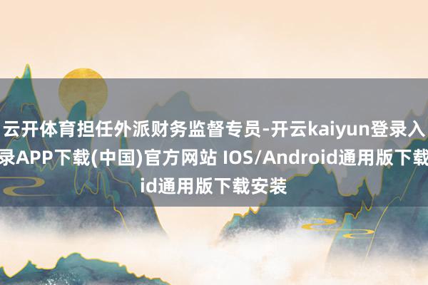 云开体育担任外派财务监督专员-开云kaiyun登录入口登录APP下载(中国)官方网站 IOS/Android通用版下载安装