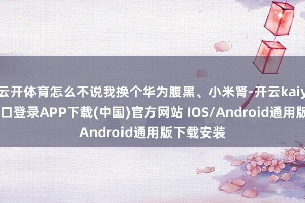 云开体育怎么不说我换个华为腹黑、小米肾-开云kaiyun登录入口登录APP下载(中国)官方网站 IOS/Android通用版下载安装