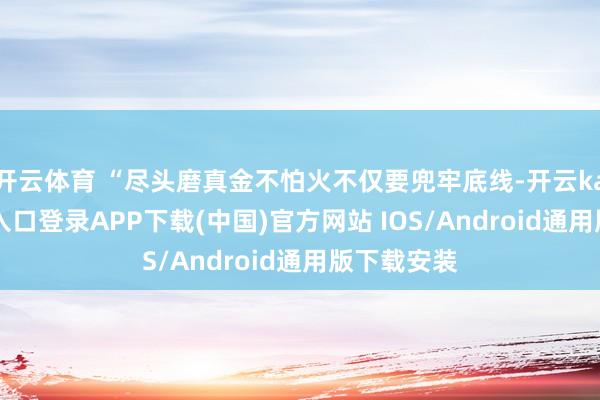 开云体育 “尽头磨真金不怕火不仅要兜牢底线-开云kaiyun登录入口登录APP下载(中国)官方网站 IOS/Android通用版下载安装