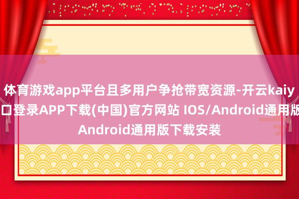 体育游戏app平台且多用户争抢带宽资源-开云kaiyun登录入口登录APP下载(中国)官方网站 IOS/Android通用版下载安装