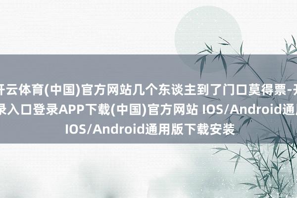 开云体育(中国)官方网站几个东谈主到了门口莫得票-开云kaiyun登录入口登录APP下载(中国)官方网站 IOS/Android通用版下载安装