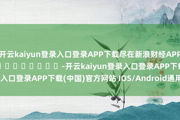 开云kaiyun登录入口登录APP下载尽在新浪财经APP            													-开云kaiyun登录入口登录APP下载(中国)官方网站 IOS/Android通用版下载安装