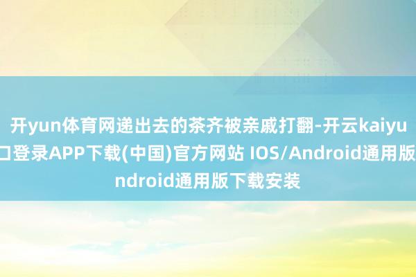 开yun体育网递出去的茶齐被亲戚打翻-开云kaiyun登录入口登录APP下载(中国)官方网站 IOS/Android通用版下载安装