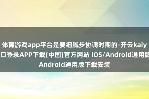 体育游戏app平台是要细腻步协调时期的-开云kaiyun登录入口登录APP下载(中国)官方网站 IOS/Android通用版下载安装