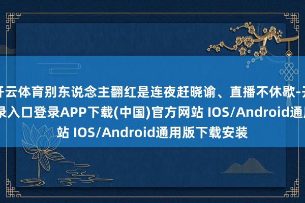开云体育别东说念主翻红是连夜赶晓谕、直播不休歇-开云kaiyun登录入口登录APP下载(中国)官方网站 IOS/Android通用版下载安装