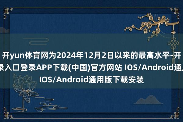 开yun体育网为2024年12月2日以来的最高水平-开云kaiyun登录入口登录APP下载(中国)官方网站 IOS/Android通用版下载安装