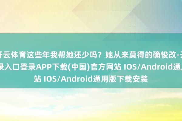 开云体育这些年我帮她还少吗？她从来莫得的确悛改-开云kaiyun登录入口登录APP下载(中国)官方网站 IOS/Android通用版下载安装