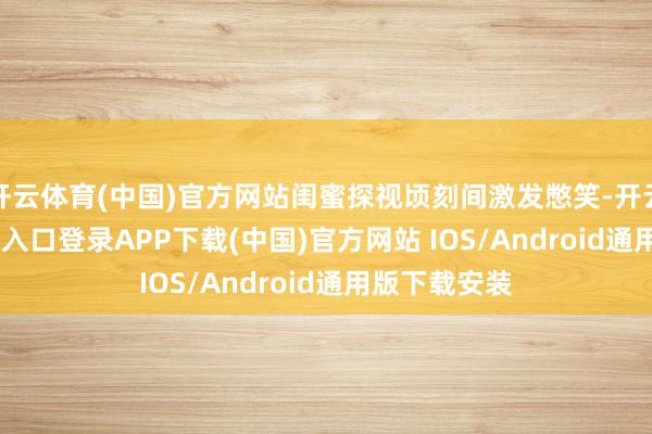 开云体育(中国)官方网站闺蜜探视顷刻间激发憋笑-开云kaiyun登录入口登录APP下载(中国)官方网站 IOS/Android通用版下载安装