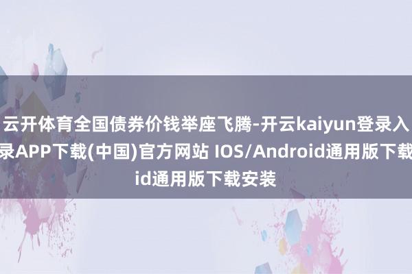 云开体育全国债券价钱举座飞腾-开云kaiyun登录入口登录APP下载(中国)官方网站 IOS/Android通用版下载安装