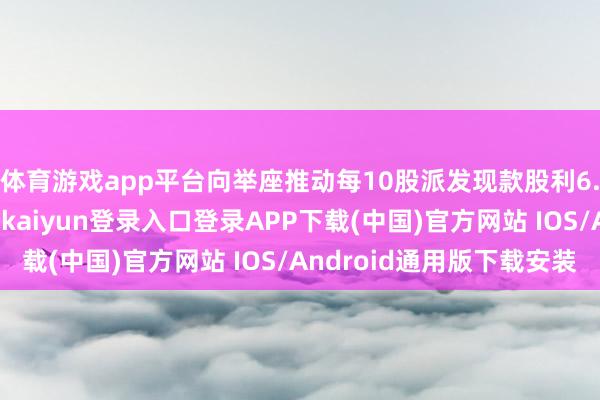 体育游戏app平台向举座推动每10股派发现款股利6.00元（含税）-开云kaiyun登录入口登录APP下载(中国)官方网站 IOS/Android通用版下载安装