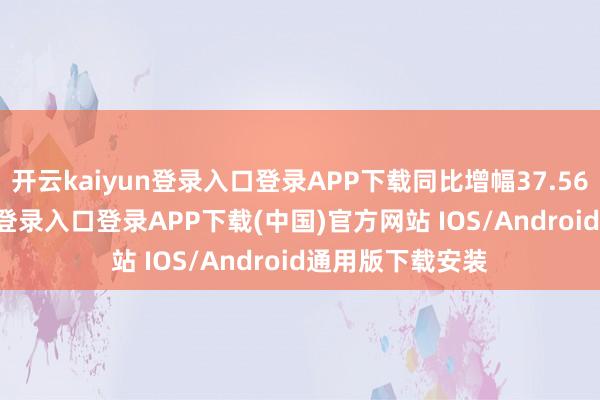 开云kaiyun登录入口登录APP下载同比增幅37.56%-开云kaiyun登录入口登录APP下载(中国)官方网站 IOS/Android通用版下载安装