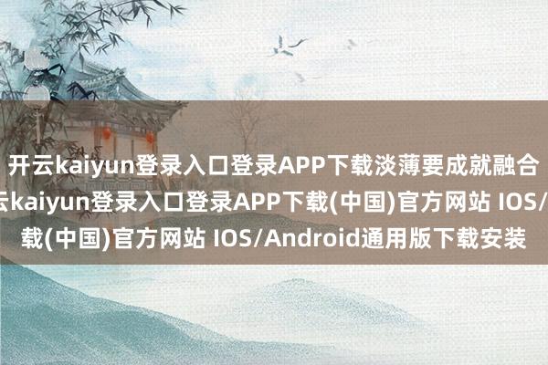 开云kaiyun登录入口登录APP下载淡薄要成就融合的内行权力体系-开云kaiyun登录入口登录APP下载(中国)官方网站 IOS/Android通用版下载安装