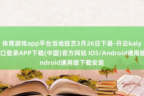 体育游戏app平台当地技艺3月26日下昼-开云kaiyun登录入口登录APP下载(中国)官方网站 IOS/Android通用版下载安装