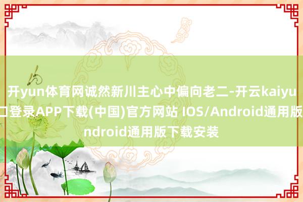 开yun体育网诚然新川主心中偏向老二-开云kaiyun登录入口登录APP下载(中国)官方网站 IOS/Android通用版下载安装