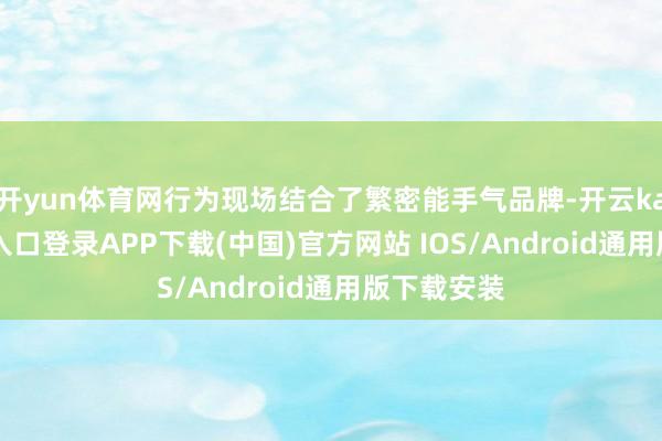 开yun体育网行为现场结合了繁密能手气品牌-开云kaiyun登录入口登录APP下载(中国)官方网站 IOS/Android通用版下载安装