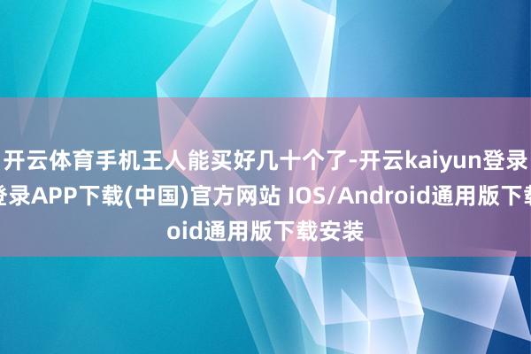 开云体育手机王人能买好几十个了-开云kaiyun登录入口登录APP下载(中国)官方网站 IOS/Android通用版下载安装
