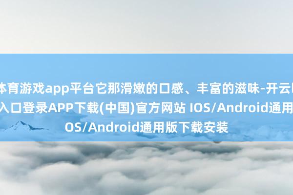 体育游戏app平台它那滑嫩的口感、丰富的滋味-开云kaiyun登录入口登录APP下载(中国)官方网站 IOS/Android通用版下载安装