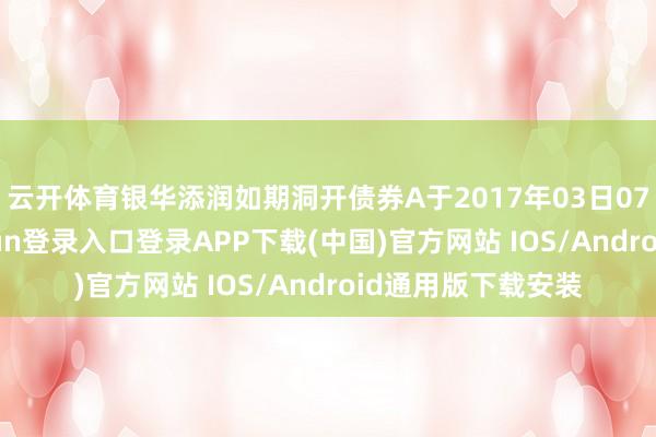 云开体育银华添润如期洞开债券A于2017年03日07日建造-开云kaiyun登录入口登录APP下载(中国)官方网站 IOS/Android通用版下载安装