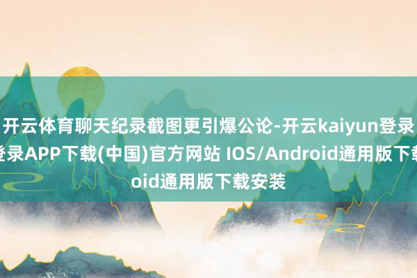 开云体育聊天纪录截图更引爆公论-开云kaiyun登录入口登录APP下载(中国)官方网站 IOS/Android通用版下载安装